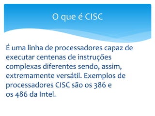 É uma linha de processadores capaz de
executar centenas de instruções
complexas diferentes sendo, assim,
extremamente versátil. Exemplos de
processadores CISC são os 386 e
os 486 da Intel.
O que é CISC
 