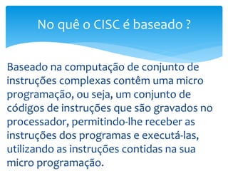 Baseado na computação de conjunto de
instruções complexas contêm uma micro
programação, ou seja, um conjunto de
códigos de instruções que são gravados no
processador, permitindo-lhe receber as
instruções dos programas e executá-las,
utilizando as instruções contidas na sua
micro programação.
No quê o CISC é baseado ?
 