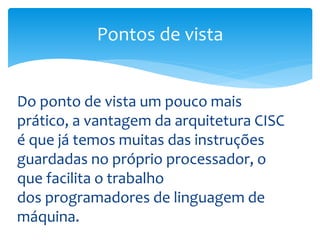 Do ponto de vista um pouco mais
prático, a vantagem da arquitetura CISC
é que já temos muitas das instruções
guardadas no próprio processador, o
que facilita o trabalho
dos programadores de linguagem de
máquina.
Pontos de vista
 