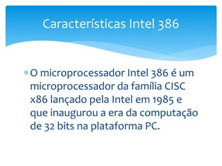 O microprocessador Intel 386 é um
microprocessador da família CISC
x86 lançado pela Intel em 1985 e
que inaugurou a era da computação
de 32 bits na plataforma PC.
Características Intel 386
 