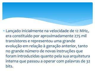 Lançado inicialmente na velocidade de 12 MHz,
era constituído por aproximadamente 275 mil
transistores e representou uma grande
evolução em relação à geração anterior, tanto
no grande número de novas instruções que
foram introduzidas quanto pela sua arquitetura
interna que passou a operar com palavras de 32
bits.
 