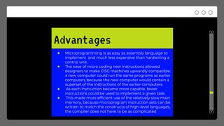 Advantages
● Microprogramming is as easy as assembly language to
implement and much less expensive than hardwiring a
control unit.
● The ease of micro coding new instructions allowed
designers to make CISC machines upwardly compatible:
a new computer could run the same programs as earlier
computers because the new computer would contain a
superset of the instructions of the earlier computers.
● As each instruction became more capable, fewer
instructions could be used to implement a given task.
● This made more efficient use of the relatively slow main
memory, because microprogram instruction sets can be
written to match the constructs of high-level languages,
the compiler does not have to be as complicated
 