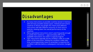 Disadvantages
● As many instructions as possible could be stored in memory
with the least possible wasted space, individual instructions
could be of almost any length this means that different
instructions will take different amounts of clock time to
execute, slowing down the overall performance of the
machine.
● Many specialized instructions aren't used frequently enough
to justify their existence --- approximately 20% of the
available instructions are used in a typical program.
● CISC instructions typically set the condition codes as a side
effect of the instruction. Setting the condition codes take
time, and programmers have to remember to examine the
condition code bits before a subsequent instruction changes
them
 