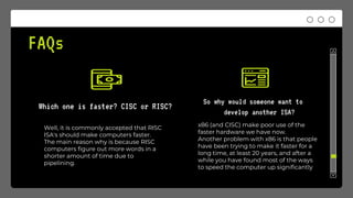FAQs
Which one is faster? CISC or RISC?
So why would someone want to
develop another ISA?
x86 (and CISC) make poor use of the
faster hardware we have now.
Another problem with x86 is that people
have been trying to make it faster for a
long time, at least 20 years, and after a
while you have found most of the ways
to speed the computer up significantly
Well, it is commonly accepted that RISC
ISA's should make computers faster.
The main reason why is because RISC
computers figure out more words in a
shorter amount of time due to
pipelining.
 