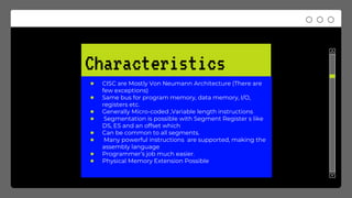 Characteristics
● CISC are Mostly Von Neumann Architecture (There are
few exceptions)
● Same bus for program memory, data memory, I/O,
registers etc.
● Generally Micro-coded ,Variable length instructions
● Segmentation is possible with Segment Register s like
DS, ES and an offset which
● Can be common to all segments.
● Many powerful instructions are supported, making the
assembly language
● Programmer’s job much easier.
● Physical Memory Extension Possible
 