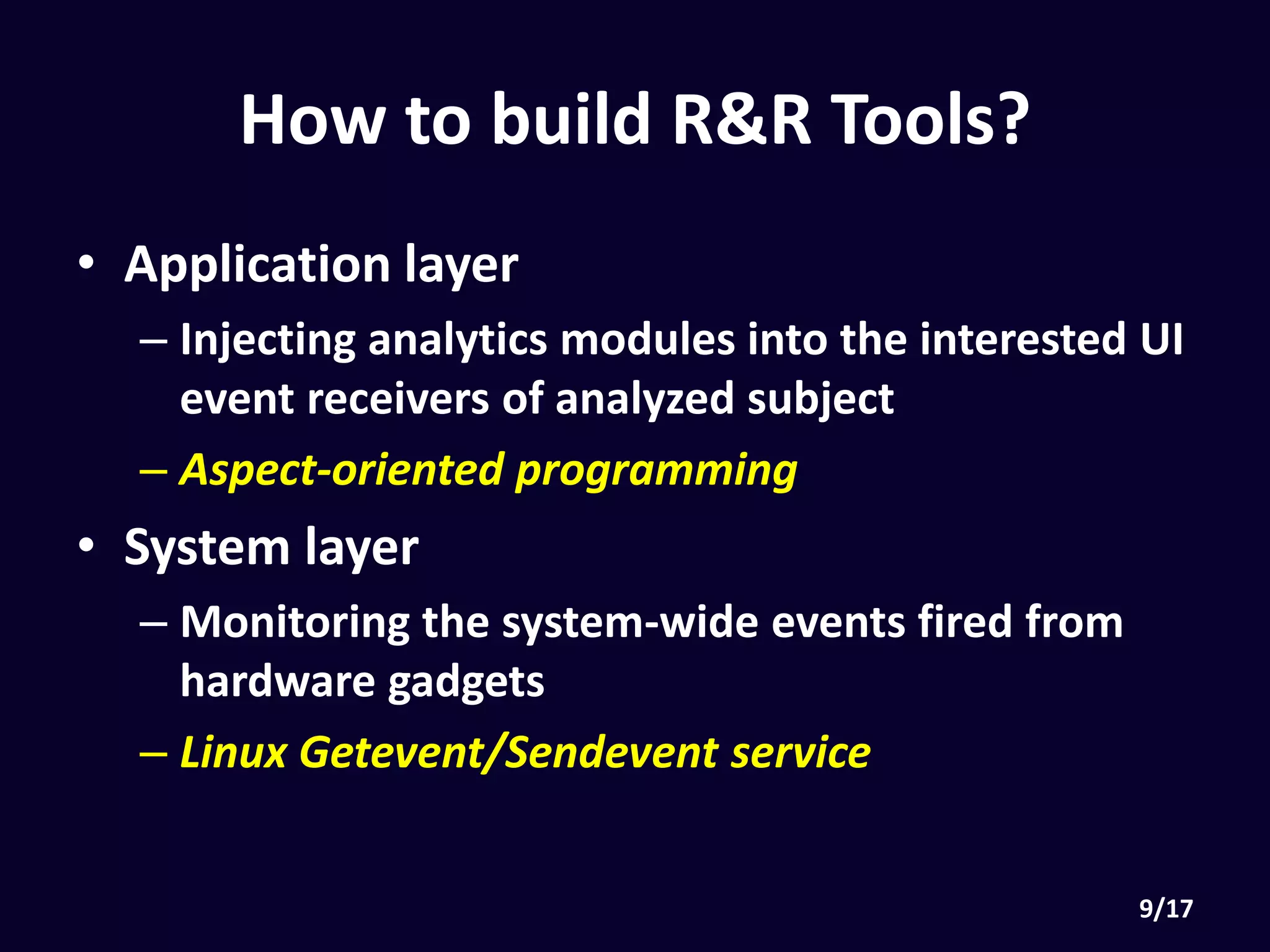 How to build R&R Tools?
• Application layer
• Injecting analytics modules into the interested UI
event receivers of analyzed subject
• Aspect-oriented programming
• System layer
• Monitoring the system-wide events fired from
hardware gadgets
• Linux Getevent & Sendevent service
 