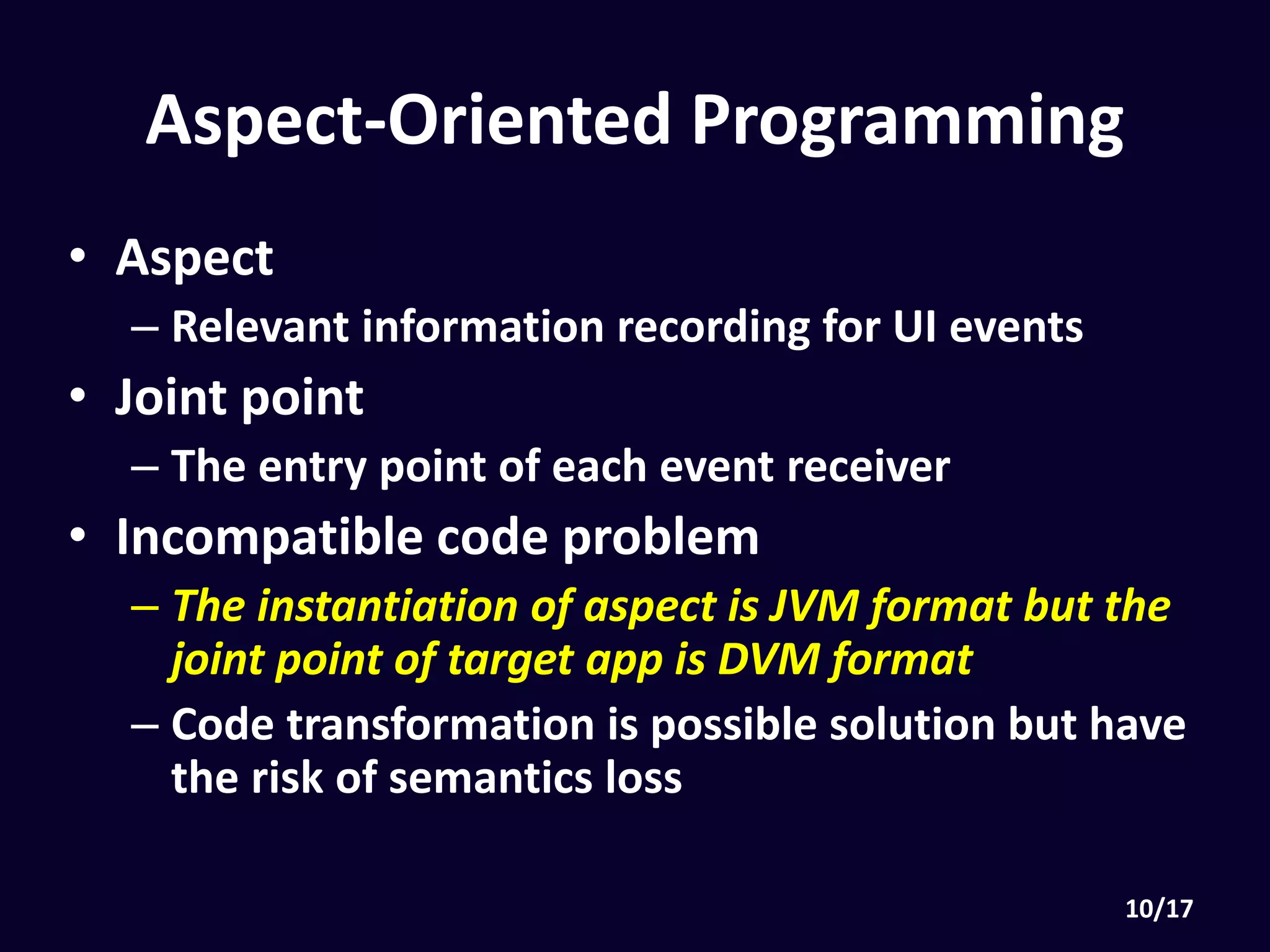 Aspect-Oriented Programming
• Aspect
• Relevant information recording for UI events
• Joint point
• The entry point of each event receiver
• Incompatible code problem
• The instantiation of aspect is JVM format but the joint
point of target app is DVM format
• Code transformation is possible solution but have the
risk of semantics loss
 