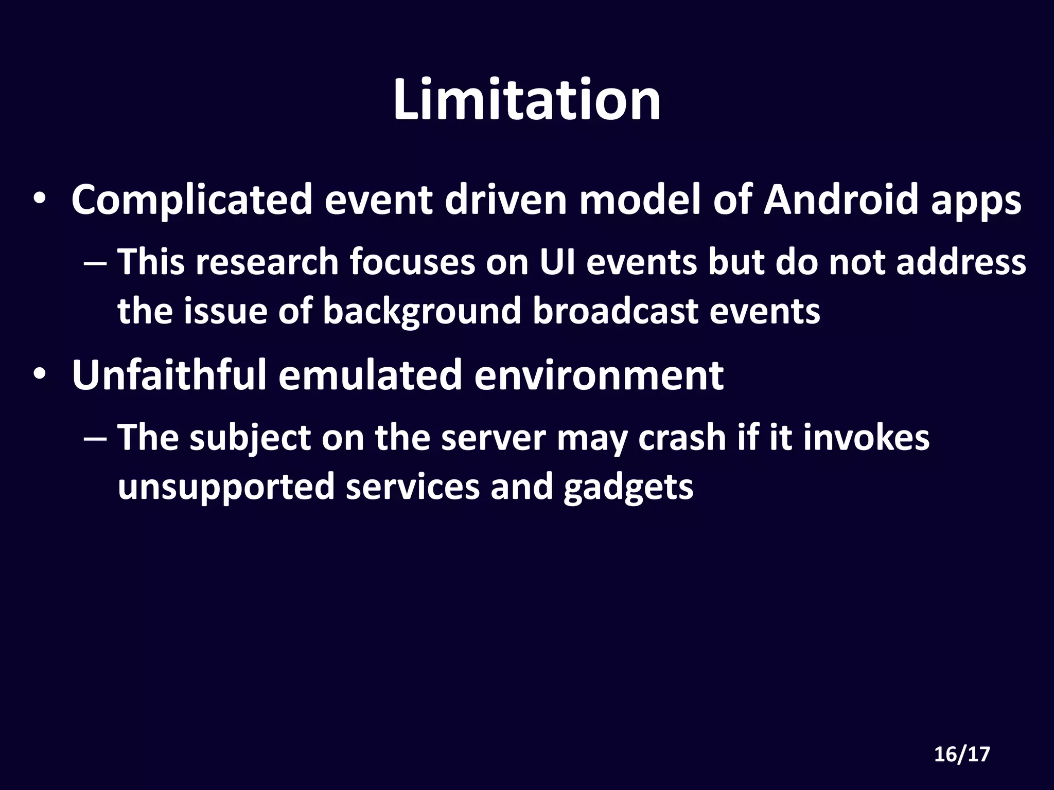 Limitation
• Complicated event driven model of Android apps
• This research focuses on UI events but do not
address the issue of background broadcast events
• Unfaithful emulated environment
• The subject on the server may crash if it invokes
unsupported services and gadgets
 