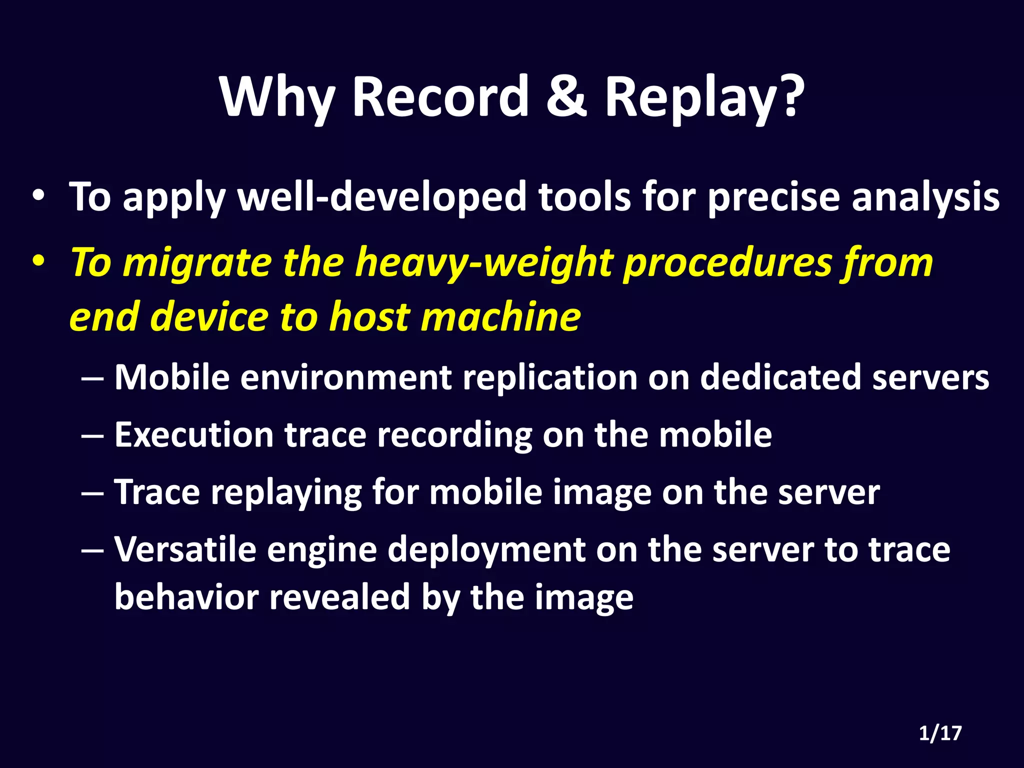 • To apply well-developed tools for precise analysis
• To migrate the heavy-weight procedures from end
device to host machine
• Mobile environment replication on dedicated servers
• Execution trace recording on the mobile
• Trace replaying for mobile image on the server
• Versatile engine deployment on the server to trace
behavior revealed by the image
Why Record & Replay?
 