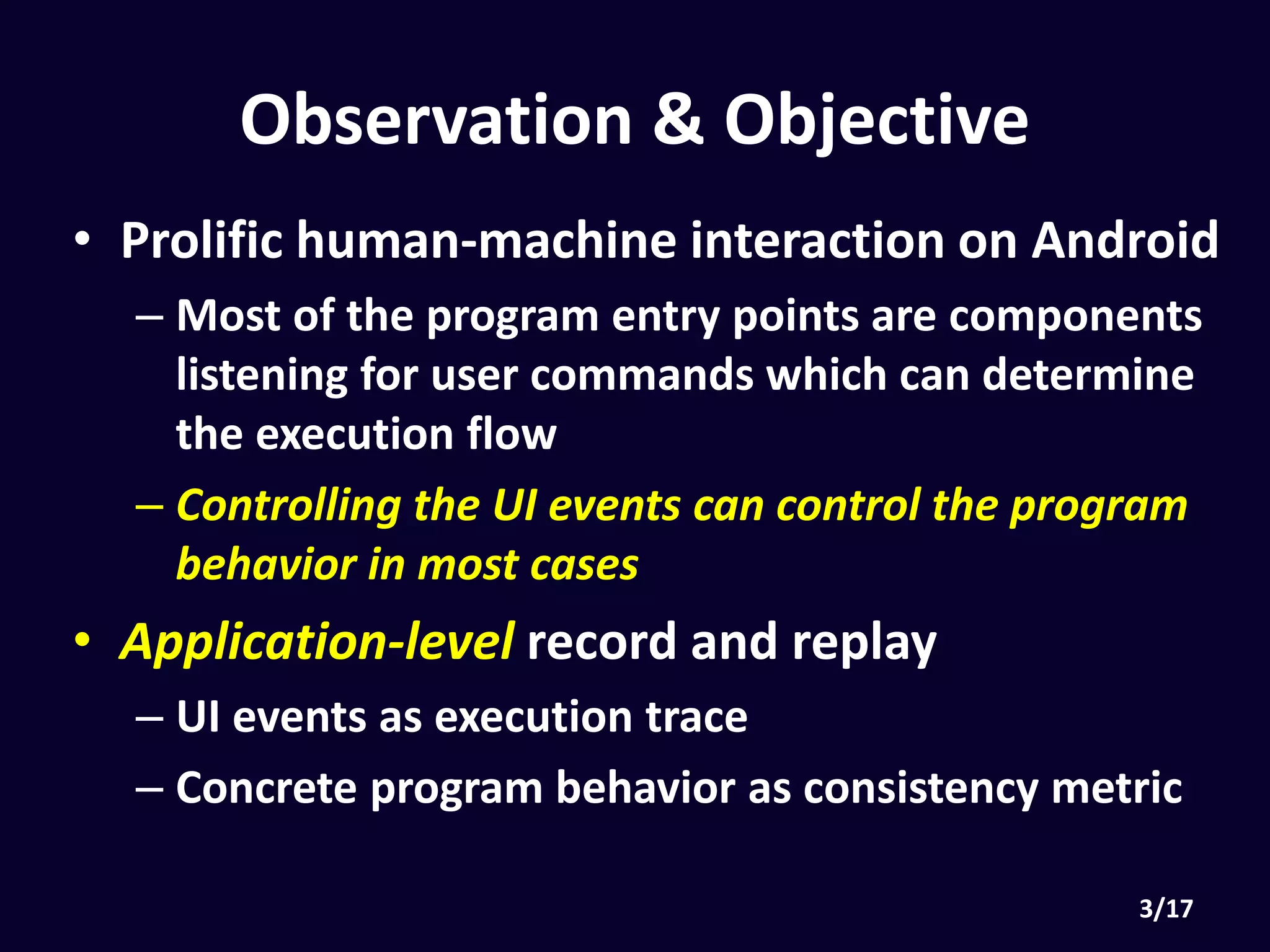 Observation & Objective
• Prolific human-machine interaction on Android
• Most of the program entry points are components
listening for user commands which can determine the
execution flow
• Controlling the UI events can control the program
behavior in most cases
• Application-level record and replay
• UI events as execution trace
• Concrete program behavior as consistency metric
 
