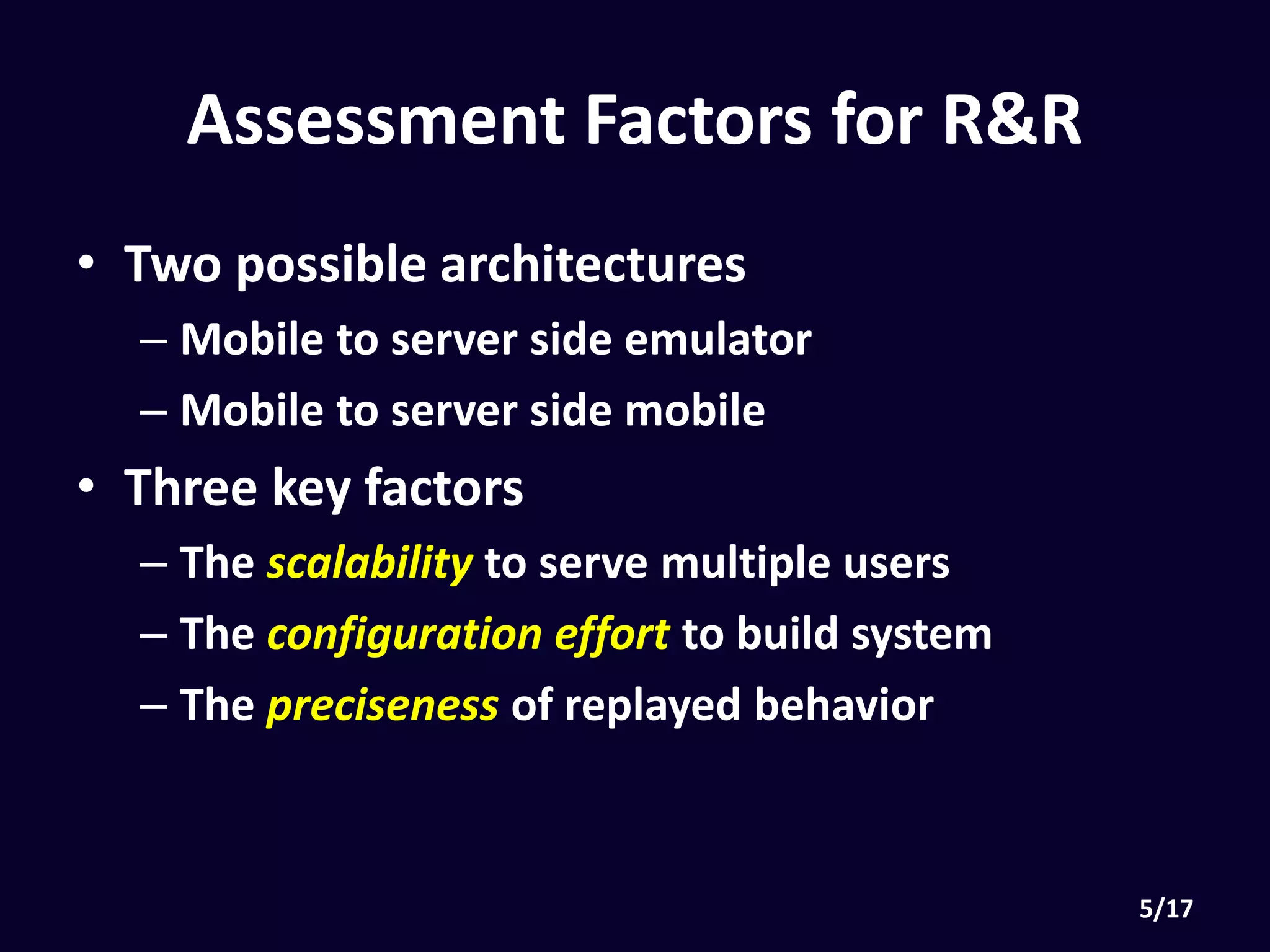 Assessment Factors for R&R
• Two possible architectures
• Mobile to server side emulator
• Mobile to server side mobile
• Three key factors
• The scalability to serve multiple users
• The configuration effort to build system
• The preciseness of replayed behavior
 