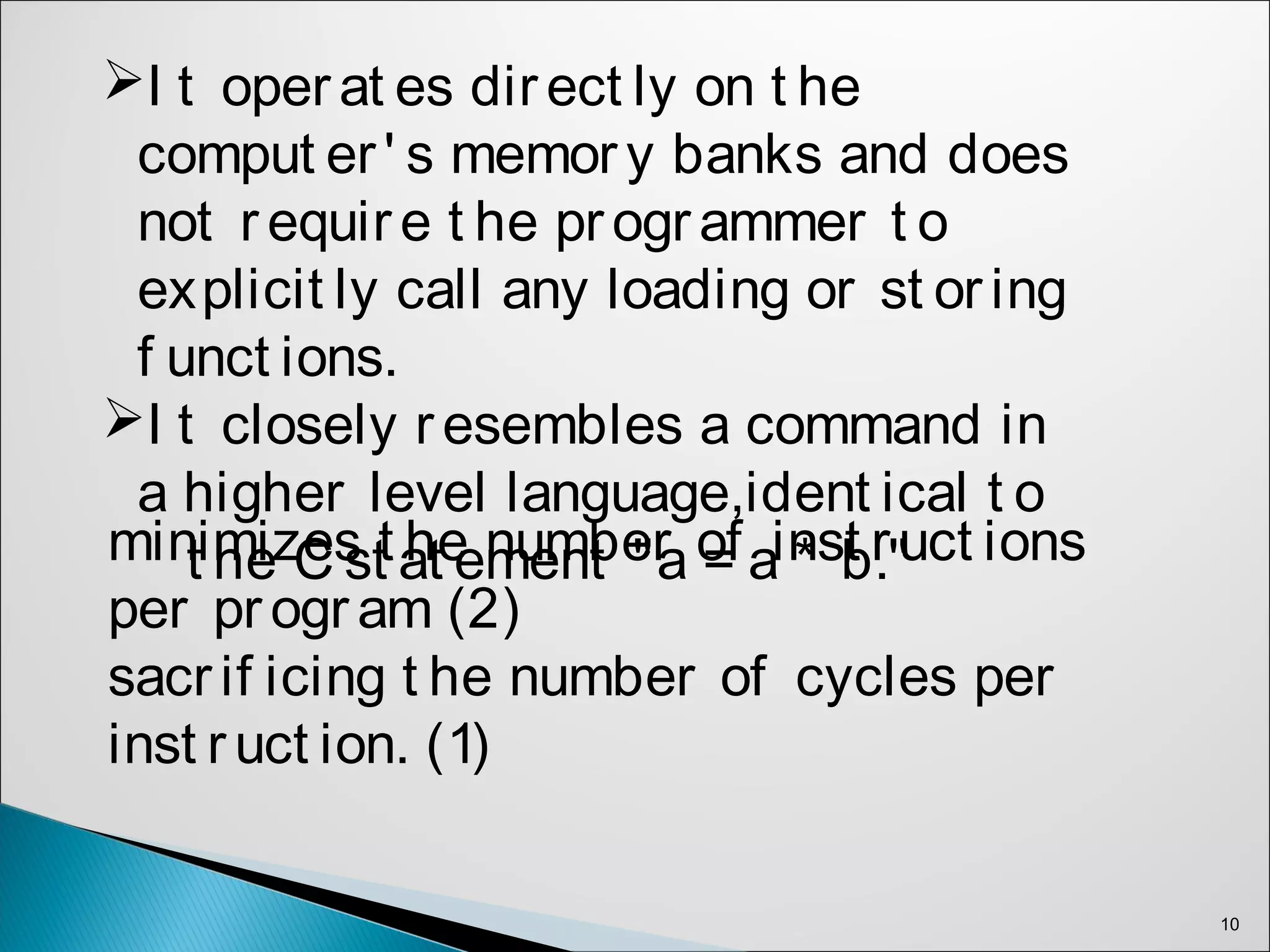 10
I t operat es direct ly on t he
comput er' s memory banks and does
not require t he programmer t o
explicit ly call any loading or st oring
f unct ions.
I t closely resembles a command in
a higher level language,ident ical t o
t he C st at ement "a = a * b."minimizes t he number of inst ruct ions
per program (2)
sacrif icing t he number of cycles per
inst ruct ion. (1)
 