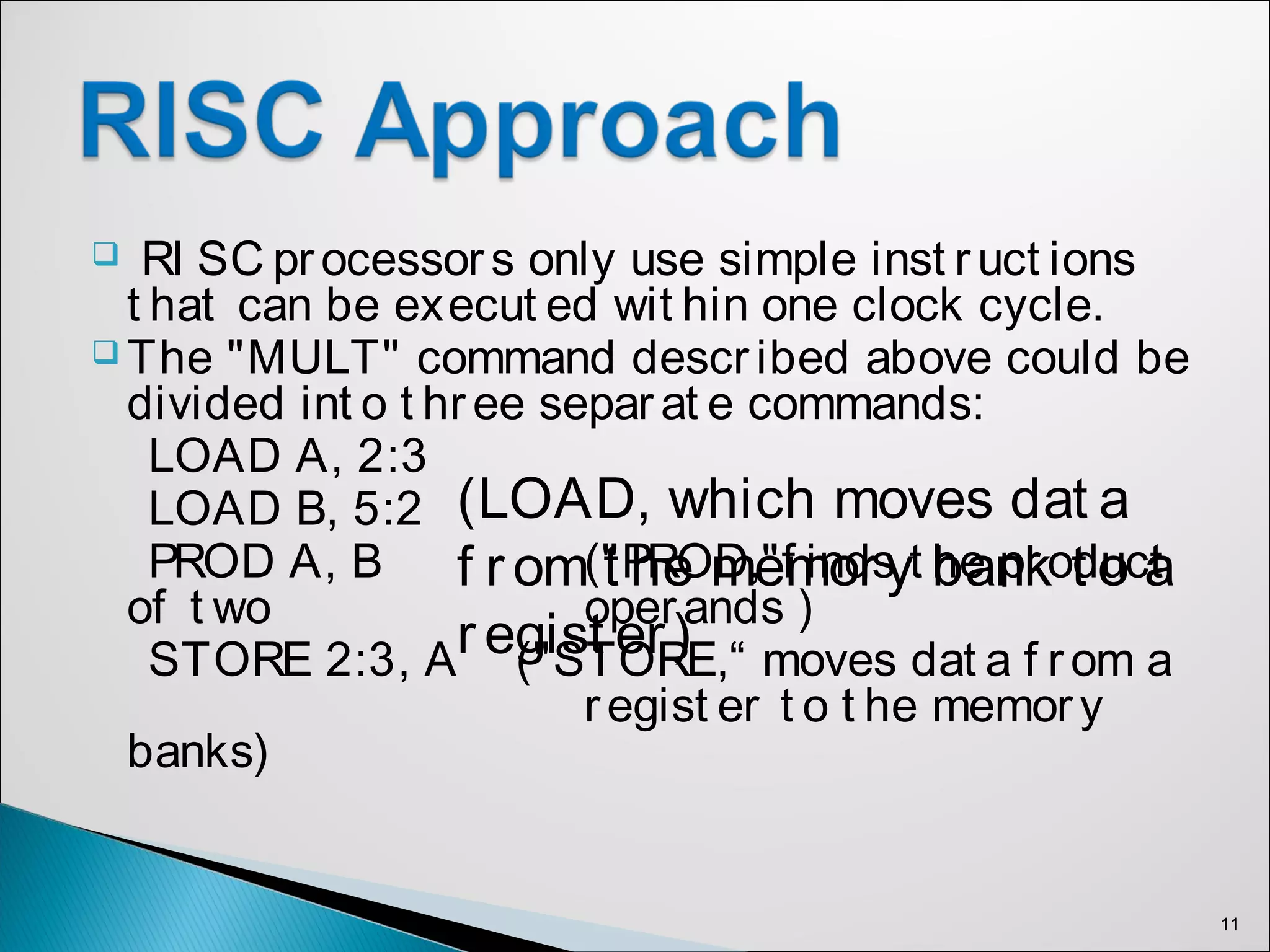 RI SC processors only use simple inst ruct ions
t hat can be execut ed wit hin one clock cycle.
 The "MULT" command described above could be
divided int o t hree separat e commands:
LOAD A, 2:3
LOAD B, 5:2
PROD A, B ("PROD,"f inds t he product
of t wo operands )
STORE 2:3, A ("STORE,“ moves dat a f rom a
regist er t o t he memory
banks)
11
(LOAD, which moves dat a
f rom t he memory bank t o a
regist er)
 