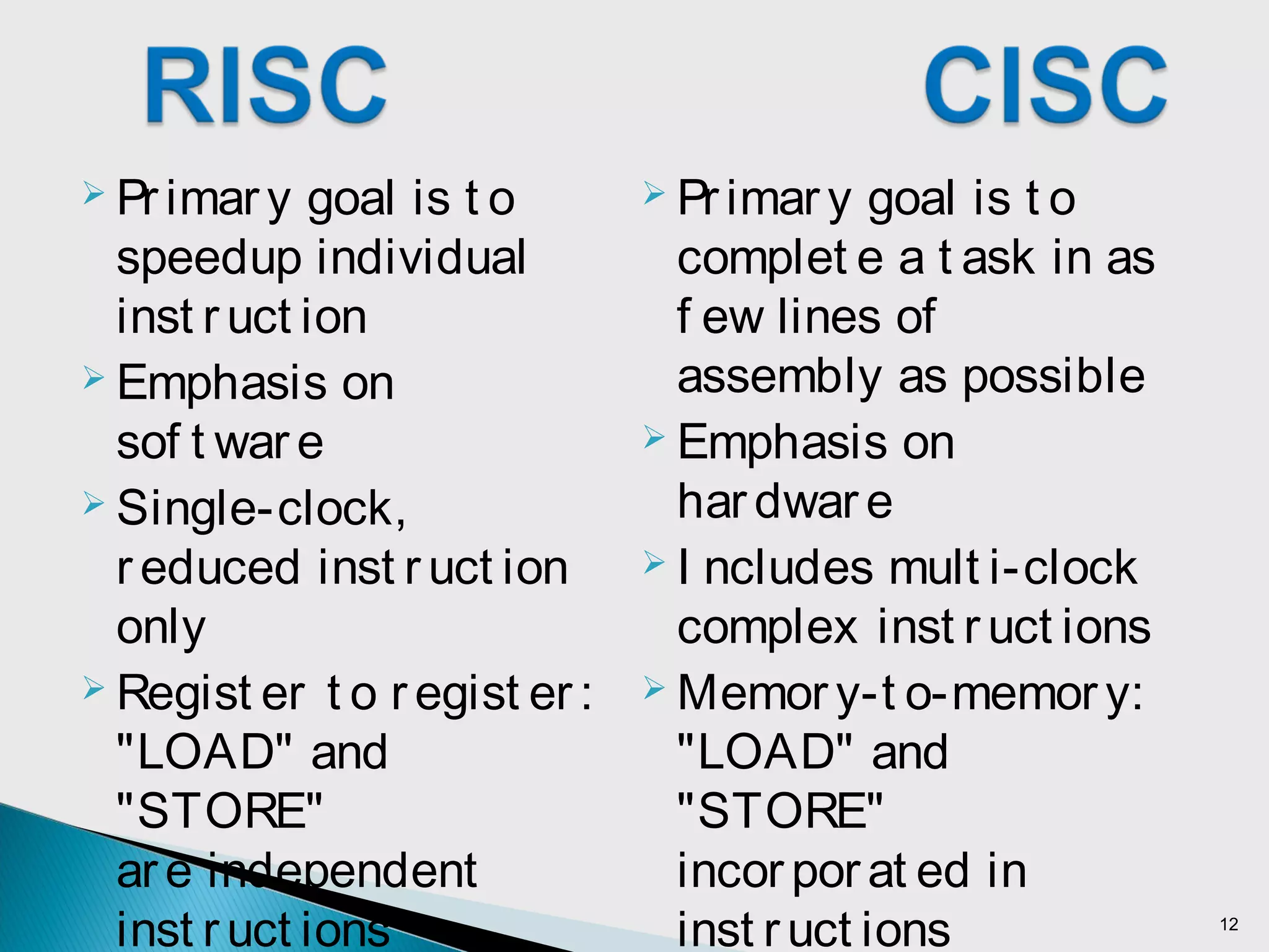  Primar y goal is t o
complet e a t ask in as
f ew lines of
assembly as possible
 Emphasis on
har dwar e
 I ncludes mult i-clock
complex inst r uct ions
 Memor y-t o-memor y:
"LOAD" and
"STORE"
incor porat ed in
inst ruct ions
 Pr imary goal is t o
speedup individual
inst r uct ion
 Emphasis on
sof t war e
 Single-clock,
r educed inst r uct ion
only
 Regist er t o r egist er :
"LOAD" and
"STORE"
are independent
inst r uct ions 12
 