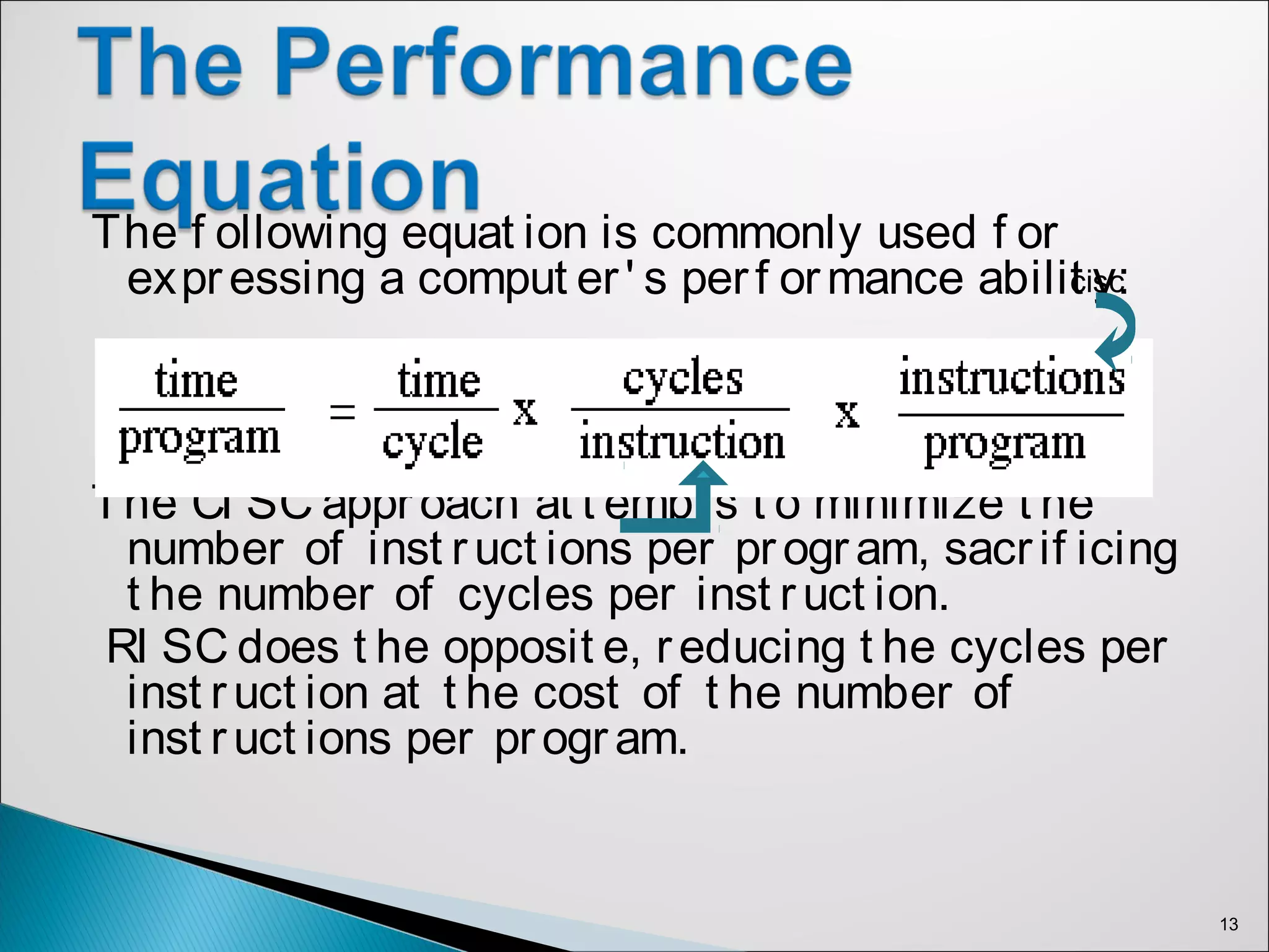 The f ollowing equat ion is commonly used f or
expressing a comput er' s perf ormance abilit y:
Risc
The CI SC approach at t empt s t o minimize t he
number of inst ruct ions per program, sacrif icing
t he number of cycles per inst ruct ion.
RI SC does t he opposit e, reducing t he cycles per
inst ruct ion at t he cost of t he number of
inst ruct ions per program.
13
cisc
 