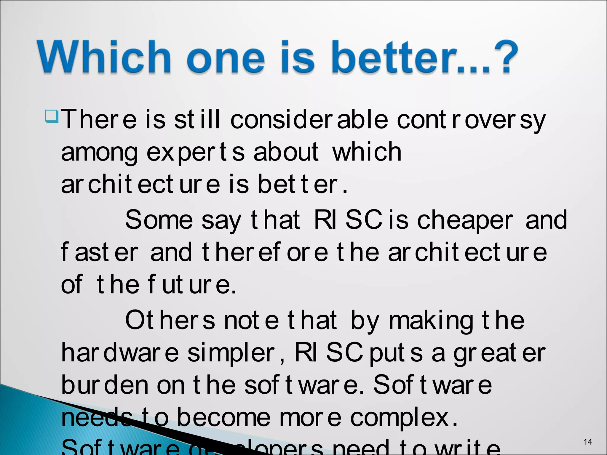 There is st ill considerable cont roversy
among expert s about which
archit ect ure is bet t er.
Some say t hat RI SC is cheaper and
f ast er and t heref ore t he archit ect ure
of t he f ut ure.
Ot hers not e t hat by making t he
hardware simpler, RI SC put s a great er
burden on t he sof t ware. Sof t ware
needs t o become more complex.
14
 