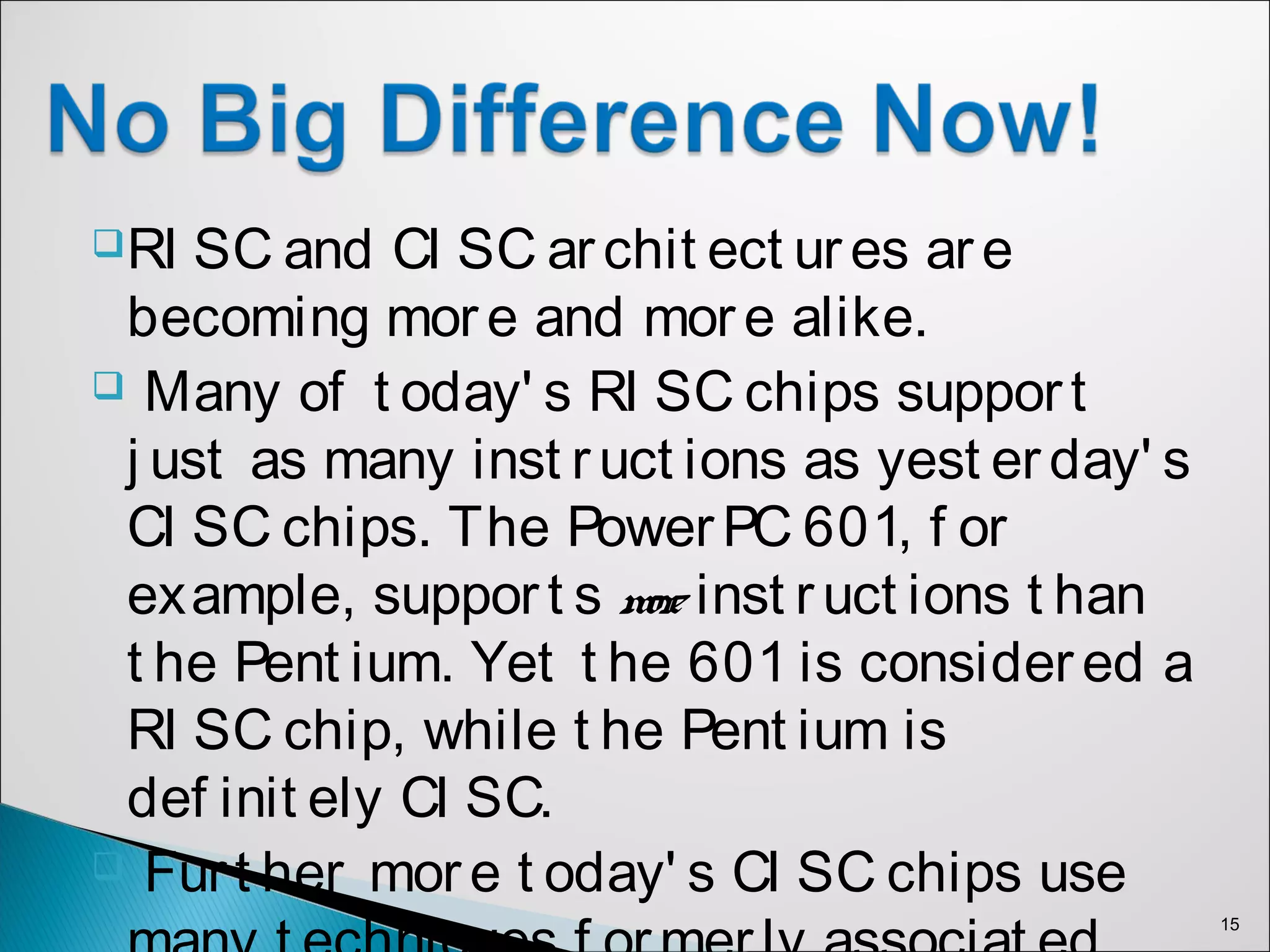 RI SC and CI SC archit ect ures are
becoming more and more alike.
 Many of t oday' s RI SC chips support
j ust as many inst ruct ions as yest erday' s
CI SC chips. The PowerPC 601, f or
example, support s more inst ruct ions t han
t he Pent ium. Yet t he 601 is considered a
RI SC chip, while t he Pent ium is
def init ely CI SC.
 Furt her more t oday' s CI SC chips use
15
 