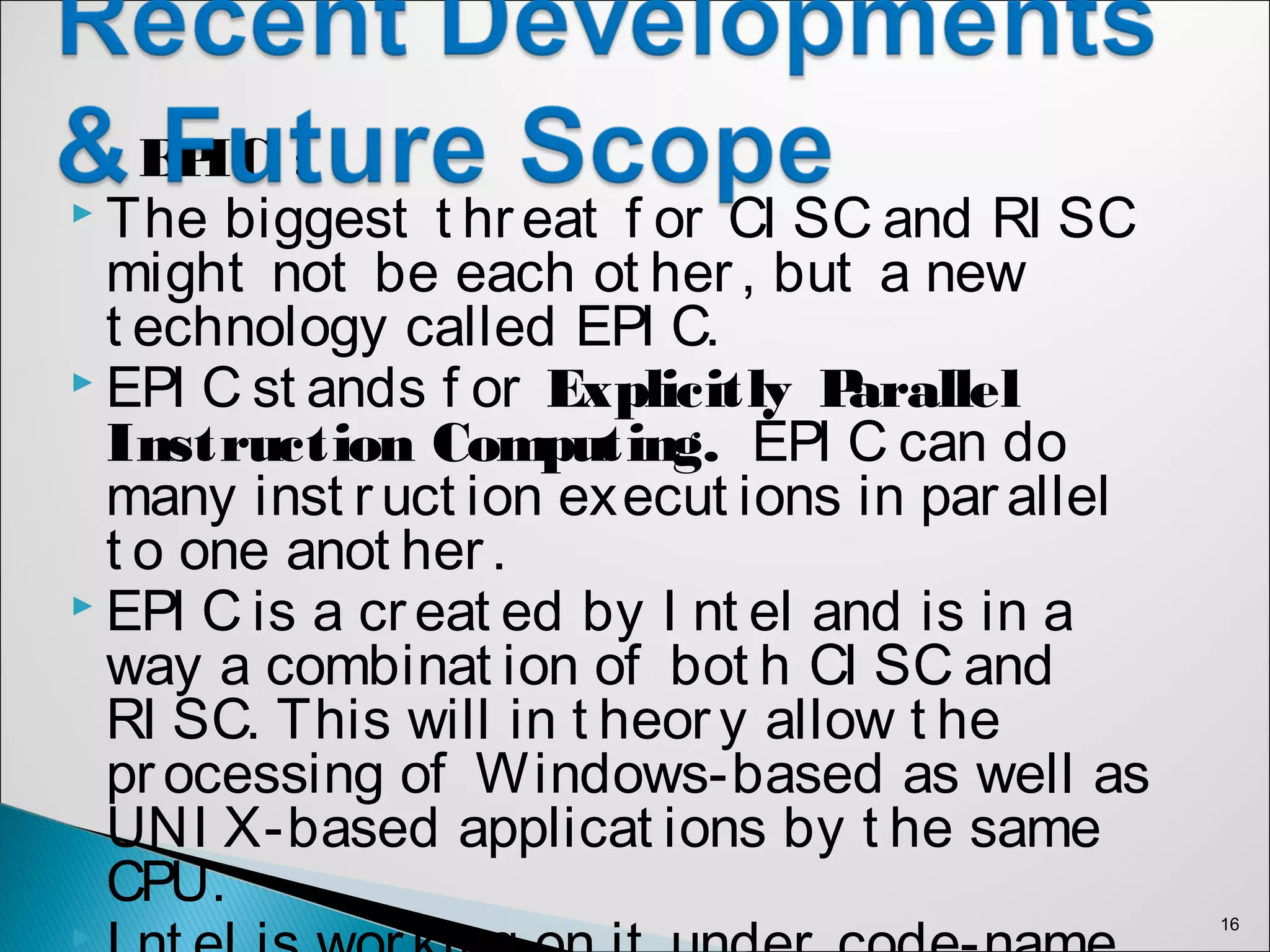 EPIC :
 The biggest t hreat f or CI SC and RI SC
might not be each ot her, but a new
t echnology called EPI C.
 EPI C st ands f or Explicitly Parallel
Instruction Computing. EPI C can do
many inst ruct ion execut ions in parallel
t o one anot her.
 EPI C is a creat ed by I nt el and is in a
way a combinat ion of bot h CI SC and
RI SC. This will in t heory allow t he
processing of Windows-based as well as
UNI X-based applicat ions by t he same
CPU.

16
 