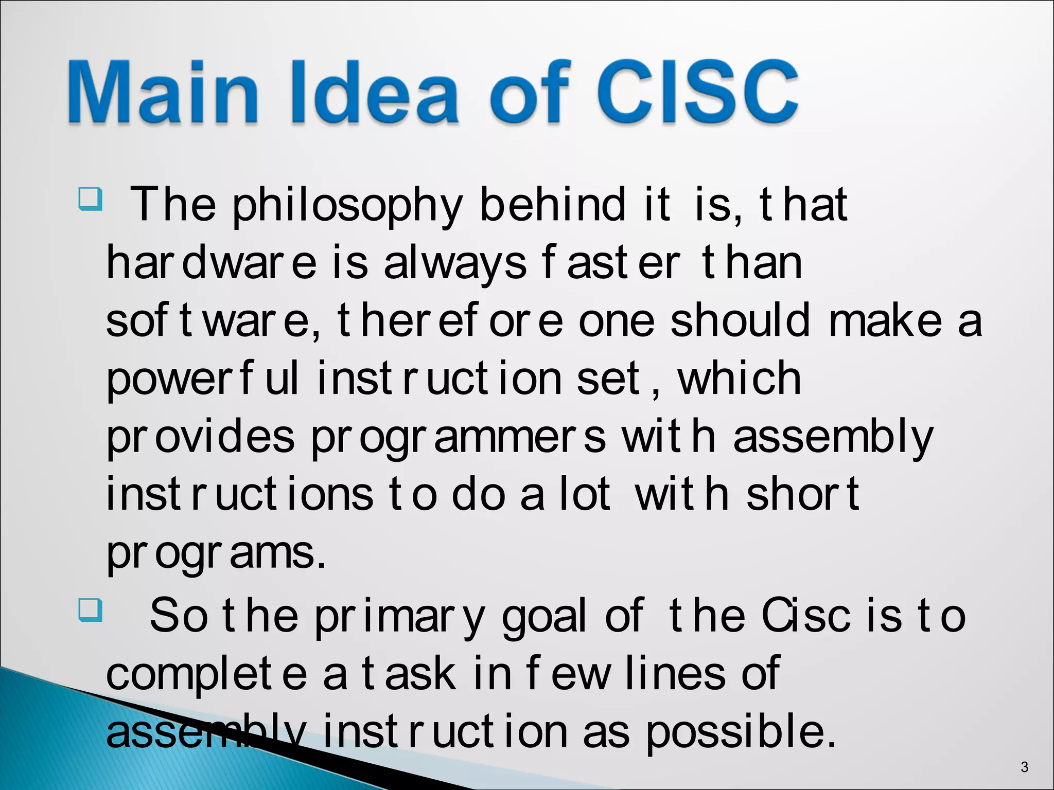  The philosophy behind it is, t hat
har dwar e is always f ast er t han
sof t war e, t heref or e one should make a
powerf ul inst r uct ion set , which
provides programmer s wit h assembly
inst r uct ions t o do a lot wit h shor t
programs.
 So t he pr imar y goal of t he Cisc is t o
complet e a t ask in f ew lines of
assembly inst ruct ion as possible.
3
 