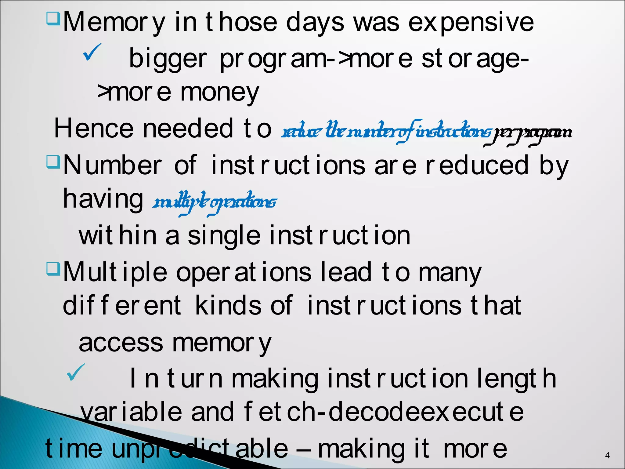 Memory in t hose days was expensive
 bigger program->more st orage-
>more money
Hence needed t o reducethenumberofinstructionsperprogram
Number of inst ruct ions are reduced by
having multipleoperations
wit hin a single inst ruct ion
Mult iple operat ions lead t o many
dif f erent kinds of inst ruct ions t hat
access memory
 I n t urn making inst ruct ion lengt h
variable and f et ch-decodeexecut e
t ime unpredict able – making it more 4
 