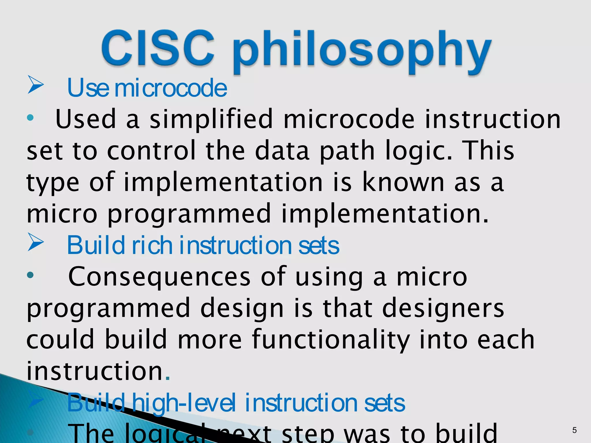 5
 Usemicrocode
• Used a simplified microcode instruction
set to control the data path logic. This
type of implementation is known as a
micro programmed implementation.
 Build rich instruction sets
• Consequences of using a micro
programmed design is that designers
could build more functionality into each
instruction.
 Build high-level instruction sets
• The logical next step was to build
 