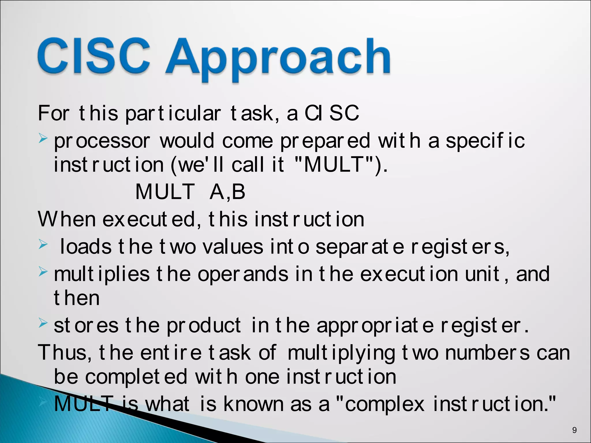 For t his part icular t ask, a CI SC
 processor would come prepared wit h a specif ic
inst ruct ion (we' ll call it "MULT").
MULT A,B
When execut ed, t his inst ruct ion
 loads t he t wo values int o separ at e r egist ers,
 mult iplies t he operands in t he execut ion unit , and
t hen
 st or es t he product in t he appr opr iat e regist er .
Thus, t he ent ire t ask of mult iplying t wo numbers can
be complet ed wit h one inst r uct ion
 MULT is what is known as a "complex inst ruct ion."
9
 