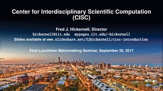 Center for Interdisciplinary Scientiﬁc Computation
(CISC)
Fred J. Hickernell, Director
hickernell@iit.edu mypages.iit.edu/~hickernell
Slides available at www.slideshare.net/fjhickernell/cisc-introduction
First Lunchtime Matchmaking Seminar, September 26, 2017
 
