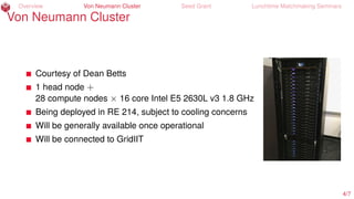 Overview Von Neumann Cluster Seed Grant Lunchtime Matchmaking Seminars
Von Neumann Cluster
Courtesy of Dean Betts
1 head node +
28 compute nodes × 16 core Intel E5 2630L v3 1.8 GHz
Being deployed in RE 214, subject to cooling concerns
Will be generally available once operational
Will be connected to GridIIT
4/7
 