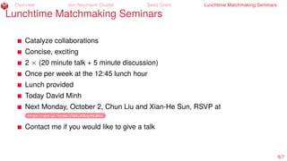 Overview Von Neumann Cluster Seed Grant Lunchtime Matchmaking Seminars
Lunchtime Matchmaking Seminars
Catalyze collaborations
Concise, exciting
2 × (20 minute talk + 5 minute discussion)
Once per week at the 12:45 lunch hour
Lunch provided
Today David Minh
Next Monday, October 2, Chun Liu and Xian-He Sun, RSVP at
https://goo.gl/forms/fTk8i2bEzqvKLdMo2
Contact me if you would like to give a talk
6/7
 