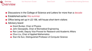 Overview Von Neumann Cluster Seed Grant Lunchtime Matchmaking Seminars
Overview
Discussions in the College of Science and Letters for more than a decade
Established earlier this summer
Oﬃce being set up in LS 106, will house short-term visitors
Advisory board
Grant Bunker, Chair of Physics
John Georgiadis, Chair of Biomedical Engineering
Ron Landis, Deputy Vice Provost for Research and Academic Aﬀairs
Chun Liu, Chair of Applied Mathematics
Xian-He Sun, Distinguished Professor of Computer Science
2/7
 