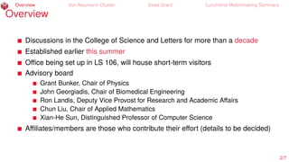 Overview Von Neumann Cluster Seed Grant Lunchtime Matchmaking Seminars
Overview
Discussions in the College of Science and Letters for more than a decade
Established earlier this summer
Oﬃce being set up in LS 106, will house short-term visitors
Advisory board
Grant Bunker, Chair of Physics
John Georgiadis, Chair of Biomedical Engineering
Ron Landis, Deputy Vice Provost for Research and Academic Aﬀairs
Chun Liu, Chair of Applied Mathematics
Xian-He Sun, Distinguished Professor of Computer Science
Aﬃliates/members are those who contribute their eﬀort (details to be decided)
2/7
 