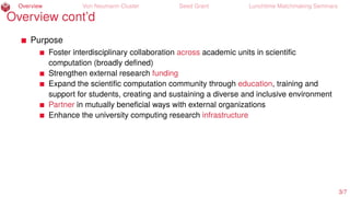 Overview Von Neumann Cluster Seed Grant Lunchtime Matchmaking Seminars
Overview cont’d
Purpose
Foster interdisciplinary collaboration across academic units in scientiﬁc
computation (broadly deﬁned)
Strengthen external research funding
Expand the scientiﬁc computation community through education, training and
support for students, creating and sustaining a diverse and inclusive environment
Partner in mutually beneﬁcial ways with external organizations
Enhance the university computing research infrastructure
3/7
 