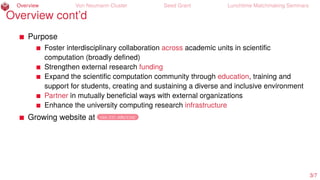 Overview Von Neumann Cluster Seed Grant Lunchtime Matchmaking Seminars
Overview cont’d
Purpose
Foster interdisciplinary collaboration across academic units in scientiﬁc
computation (broadly deﬁned)
Strengthen external research funding
Expand the scientiﬁc computation community through education, training and
support for students, creating and sustaining a diverse and inclusive environment
Partner in mutually beneﬁcial ways with external organizations
Enhance the university computing research infrastructure
Growing website at cos.iit.edu/cisc
3/7
 
