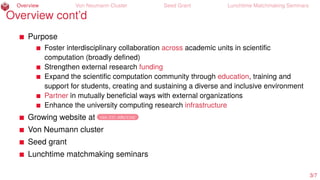 Overview Von Neumann Cluster Seed Grant Lunchtime Matchmaking Seminars
Overview cont’d
Purpose
Foster interdisciplinary collaboration across academic units in scientiﬁc
computation (broadly deﬁned)
Strengthen external research funding
Expand the scientiﬁc computation community through education, training and
support for students, creating and sustaining a diverse and inclusive environment
Partner in mutually beneﬁcial ways with external organizations
Enhance the university computing research infrastructure
Growing website at cos.iit.edu/cisc
Von Neumann cluster
Seed grant
Lunchtime matchmaking seminars
3/7
 