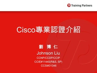 Cisco專業認證介紹

     劉 博仁
    Johnson Liu
    CCNP/CCDP/CCIP
   CCIE#11440(R&S, SP)
       CCSI#31346
 