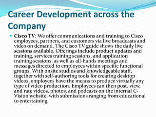 Career Development across the Company,[object Object],Cisco TV: We offer communications and training to Cisco employees, partners, and customers via live broadcasts and video on demand. The Cisco TV guide shows the daily live sessions available. Offerings include product updates and training, services training sessions, and application training sessions, as well as all-hands meetings and messages directed to employees within specific functional groups. With onsite studios and knowledgeable staff, together with self-authoring tools for creating desktop videos, employees have the means to produce virtually any type of video production. Employees can then post, view, and rate videos, photos, and podcasts on the internal C-Vision website, with submissions ranging from educational to entertaining.,[object Object]