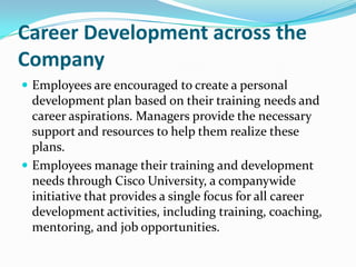 Career Development across the Company,[object Object],Employees are encouraged to create a personal development plan based on their training needs and career aspirations. Managers provide the necessary support and resources to help them realize these plans.,[object Object],Employees manage their training and development needs through Cisco University, a companywide initiative that provides a single focus for all career development activities, including training, coaching, mentoring, and job opportunities.,[object Object]