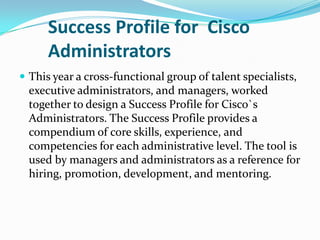 Success Profile for  Cisco Administrators,[object Object],This year a cross-functional group of talent specialists, executive administrators, and managers, worked together to design a Success Profile for Cisco`s Administrators. The Success Profile provides a compendium of core skills, experience, and competencies for each administrative level. The tool is used by managers and administrators as a reference for hiring, promotion, development, and mentoring.,[object Object]