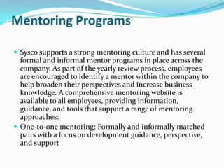 Mentoring Programs ,[object Object],Sysco supports a strong mentoring culture and has several formal and informal mentor programs in place across the company. As part of the yearly review process, employees are encouraged to identify a mentor within the company to help broaden their perspectives and increase business knowledge. A comprehensive mentoring website is available to all employees, providing information, guidance, and tools that support a range of mentoring approaches:,[object Object],One-to-one mentoring: Formally and informally matched pairs with a focus on development guidance, perspective, and support,[object Object]