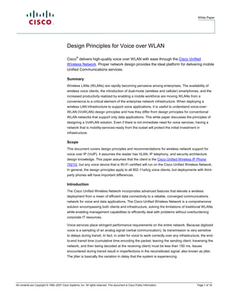White Paper




                                            Design Principles for Voice over WLAN
                                                    ®
                                            Cisco delivers high-quality voice over WLAN with ease through the Cisco Unified
                                            Wireless Network. Proper network design provides the ideal platform for delivering mobile
                                            Unified Communications services.

                                            Summary
                                            Wireless LANs (WLANs) are rapidly becoming pervasive among enterprises. The availability of
                                            wireless voice clients, the introduction of dual-mode (wireless and cellular) smartphones, and the
                                            increased productivity realized by enabling a mobile workforce are moving WLANs from a
                                            convenience to a critical element of the enterprise network infrastructure. When deploying a
                                            wireless LAN infrastructure to support voice applications, it is useful to understand voice-over-
                                            WLAN (VoWLAN) design principles and how they differ from design principles for conventional
                                            WLAN networks that support only data applications. This white paper discusses the principles of
                                            designing a VoWLAN solution. Even if there is not immediate need for voice services, having a
                                            network that is mobility-services-ready from the outset will protect the initial investment in
                                            infrastructure.

                                            Scope
                                            This document covers design principles and recommendations for wireless network support for
                                            voice over IP (VoIP). It assumes the reader has VLAN, IP telephony, and security architecture
                                            design knowledge. This paper assumes that the client is the Cisco Unified Wireless IP Phone
                                            7921G, but any voice device that is Wi-Fi certified will run on the Cisco Unified Wireless Network.
                                            In general, the design principles apply to all 802.11a/b/g voice clients, but deployments with third-
                                            party phones will have important differences.

                                            Introduction
                                            The Cisco Unified Wireless Network incorporates advanced features that elevate a wireless
                                            deployment from a mean of efficient data connectivity to a reliable, converged communications
                                            network for voice and data applications. The Cisco Unified Wireless Network is a comprehensive
                                            solution encompassing both clients and infrastructure, solving the limitations of traditional WLANs
                                            while enabling management capabilities to efficiently deal with problems without overburdening
                                            corporate IT resources.

                                            Voice services place stringent performance requirements on the entire network. Because digitized
                                            voice is a sampling of an analog signal (verbal communication), its transmission is very sensitive
                                            to delays during transit. In fact, in order for voice to work correctly over any infrastructure, the end-
                                            to-end transit time (cumulative time encoding the packet, leaving the sending client, traversing the
                                            network, and then being decoded at the receiving client) must be less than 150 ms. Issues
                                            encountered during transit result in imperfections in the reconstituted signal; also known as jitter.
                                            The jitter is basically the variation in delay that the system is experiencing.




All contents are Copyright © 1992–2007 Cisco Systems, Inc. All rights reserved. This document is Cisco Public Information.               Page 1 of 16
 