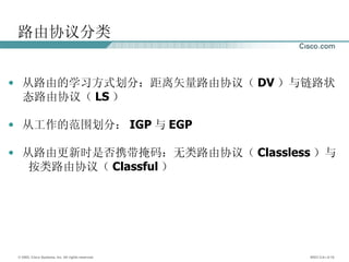 路由协议分类 从路由的学习方式划分：距离矢量路由协议（ DV ）与链路状 态路由协议（ LS ） 从工作的范围划分： IGP 与 EGP 从路由更新时是否携带掩码：无类路由协议（ Classless ）与 按类路由协议（ Classful ） 