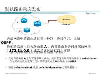 默认路由动态发布 内部网络中的路由通过某一种路由协议学习，比如 OSPF ， 他们的系统出口为路由器 A ，内部路由器访问外部的网络  （ 172.31.0.0 ）通常是通过缺省路由实现 。 直接在每个路由器上配置静态路由（配置开销很高） 在边界路由器 A 上配置静态默认路由，然后重分发到内部协议中（ redistribute ） 但是某些协议在重分发的时候不能识别全 0 的路由（如 IGRP ） 通过 default-network 或者 default-information 分发缺省路由 172.31.0.0/24 External AS A B C ……… 
