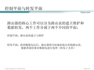 控制平面与转发平面 路由器的核心工作可以分为路由表的建立维护和数据转发，两个工作分属于两个不同的平面： 控制平面：路由表的建立与维护 转发平面：收到数据包以后，路由器将目标地址取出查找路由表，  根据查找结果对数据包进行处理（转发 / 丢弃） 