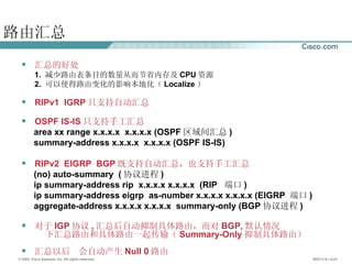 路由汇总 汇总的好处 1.  减少路由表条目的数量从而节省内存及 CPU 资源 2.  可以使得路由变化的影响本地化（ Localize ） RIPv1  IGRP 只支持自动汇总 OSPF IS-IS 只支持手工汇总 area xx range x.x.x.x  x.x.x.x (OSPF 区域间汇总 ) summary-address x.x.x.x  x.x.x.x (OSPF IS-IS) RIPv2  EIGRP  BGP 既支持自动汇总，也支持手工汇总 (no) auto-summary  ( 协议进程 ) ip summary-address rip  x.x.x.x x.x.x.x  (RIP  端口 ) ip summary-address eigrp  as-number x.x.x.x x.x.x.x (EIGRP  端口 ) aggregate-address x.x.x.x x.x.x.x  summary-only (BGP 协议进程 ) 对于 IGP 协议 , 汇总后自动抑制具体路由，而对 BGP, 默认情况  下汇总路由和具体路由一起传输（ Summary-Only 抑制具体路由） 汇总以后  会自动产生 Null 0 路由 