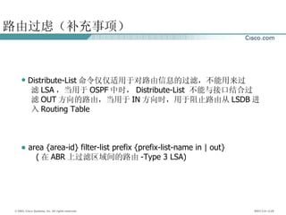 路由过虑（补充事项） Distribute-List 命令仅仅适用于对路由信息的过滤，不能用来过  滤 LSA ，当用于 OSPF 中时， Distribute-List  不能与接口结合过  滤 OUT 方向的路由，当用于 IN 方向时，用于阻止路由从 LSDB 进  入 Routing Table area {area-id} filter-list prefix {prefix-list-name in | out}  ( 在 ABR 上过滤区域间的路由 -Type 3 LSA) 