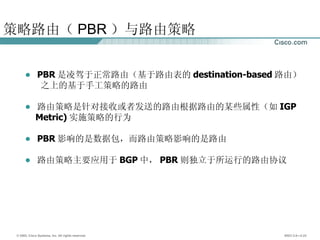 策略路由（ PBR ）与路由策略 PBR 是凌驾于正常路由（基于路由表的 destination-based 路由） 之上的基于手工策略的路由 路由策略是针对接收或者发送的路由根据路由的某些属性（如 IGP Metric) 实施策略的行为 PBR 影响的是数据包，而路由策略影响的是路由 路由策略主要应用于 BGP 中， PBR 则独立于所运行的路由协议 