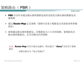 策略路由（ PBR ） PBR 可以针对通过路由器的数据包或者是始发自路由器的数据包实施策略 通过 Route-Map 定义策略（策略可以基于数据包头里面的各种参数制定） 影响通过路由器的数据包，在数据包入口上应用策略，影响始发自路由器的数据包，在全局模式应用策略 注意 :   Route-Map 在用于路由过滤时，默认隐含“ Deny” 而在用于策略路由 时默认隐含为“转正常路由” 
