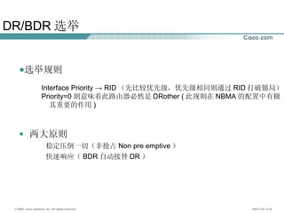 DR/BDR 选举 选举规则 Interface Priority -> RID （先比较优先级，优先级相同则通过 RID 打破僵局） Priority=0 则意味着此路由器必然是 DRother ( 此规则在 NBMA 的配置中有极 其重要的作用 ) 两大原则 稳定压倒一切（非抢占 Non pre emptive ） 快速响应（ BDR 自动接替 DR ） 