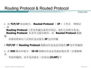 Routing Protocol & Routed Protocol 在 TCP/IP 协议栈中， Routed Protocol （ IP ）工作在  网络层，而  Routing Protocol 工作在传输层或者应用层，他们之间的关系为： Routing Protocol  负责学习最佳路径，而  Routed Protocol 根据最 佳路径将来自上层的信息封装在 IP 包里传输 TCP/IP 中 Routing Protocol 的路由信息也是封装在 IP 包中传输的 在 OSI 路由环境中， IS-IS 的路由信息是直接封装在第二层数据帧头 里面传输的，而不是封装在三层协议 (CLNP) 中 