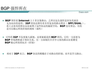 BGP 强悍所在 BGP 掌控着 Internet 上十多万条路由，之所以这么强悍是因为其深谙 无为而治的道理， IGP 的协议都有着非常复杂的路由算法（ SPF/DUAL ）， 看上去很美的算法反而束缚了这些协议的施展空间， BGP 没有算法，有的 是可以随心所欲控制的规则（属性） 可怜的 IGP 不仅要被人鄙视，还要被霸道的 BGP 利用，它们一方面要为 BGP 牵线搭桥建立邻居关系，另一方面他们辛苦学习来的路由还要遭受 BGP 随心所欲的玩弄（控制） 相对于 IGP 而言， BGP 协议的精髓在于对路由的控制，而不是学习路由。 